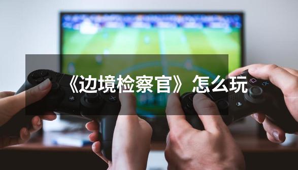 《边境检察官》怎么玩-第1张-游戏信息-龙启网