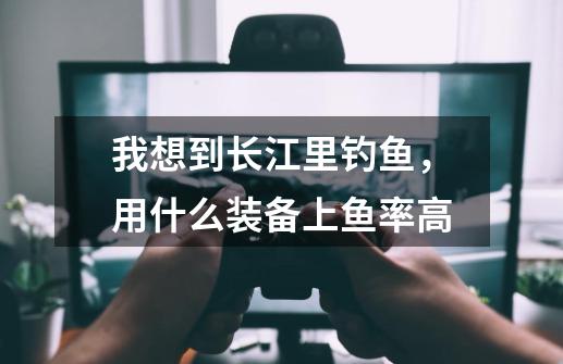 我想到长江里钓鱼,用什么装备上鱼率高-第1张-游戏信息-龙启网