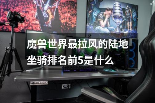魔兽世界最拉风的陆地坐骑排名前5是什么-第1张-游戏信息-龙启网