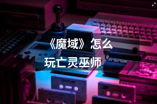 《魔域》怎么玩亡灵巫师-第1张-游戏信息-龙启网