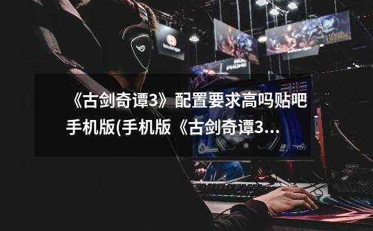 《古剑奇谭3》配置要求高吗贴吧手机版(手机版《古剑奇谭3》配置要求怎么样-第1张-游戏信息-龙启网