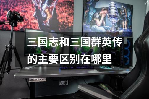 三国志和三国群英传的主要区别在哪里-第1张-游戏信息-龙启网