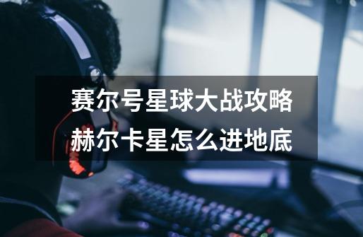赛尔号星球大战攻略赫尔卡星怎么进地底-第1张-游戏信息-龙启网