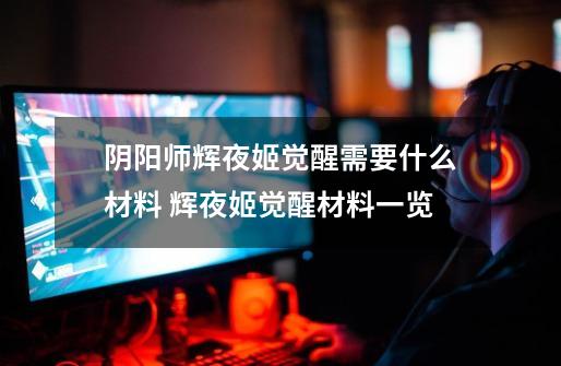 阴阳师辉夜姬觉醒需要什么材料 辉夜姬觉醒材料一览-第1张-游戏信息-龙启网