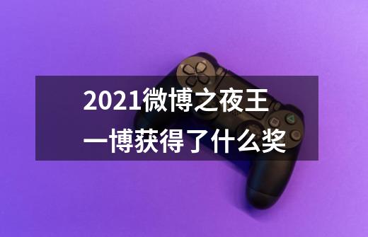 2021微博之夜王一博获得了什么奖-第1张-游戏信息-龙启网