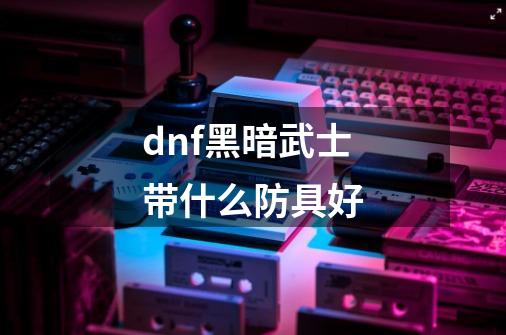 dnf黑暗武士带什么防具好-第1张-游戏信息-龙启网