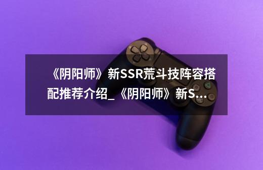 《阴阳师》新SSR荒斗技阵容搭配推荐介绍_《阴阳师》新SSR荒斗技阵容搭配推荐是什么-第1张-游戏信息-龙启网
