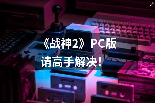 《战神2》PC版 请高手解决!-第1张-游戏信息-龙启网