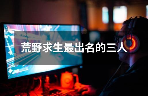 荒野求生最出名的三人-第1张-游戏信息-龙启网