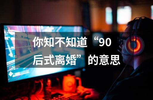 你知不知道“90后式离婚”的意思-第1张-游戏信息-龙启网