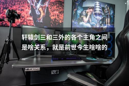 轩辕剑三和三外的各个主角之间是啥关系,就是前世今生啥啥的-第1张-游戏信息-龙启网