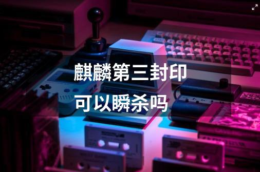 麒麟第三封印可以瞬杀吗-第1张-游戏信息-龙启网