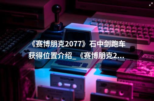 《赛博朋克2077》石中剑跑车获得位置介绍_《赛博朋克2077》石中剑跑车获得位置是什么-第1张-游戏信息-龙启网