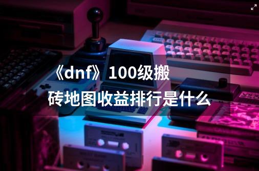 《dnf》100级搬砖地图收益排行是什么-第1张-游戏信息-龙启网