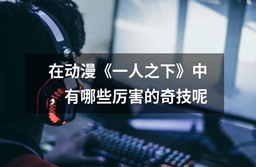 在动漫《一人之下》中,有哪些厉害的奇技呢-第1张-游戏信息-龙启网