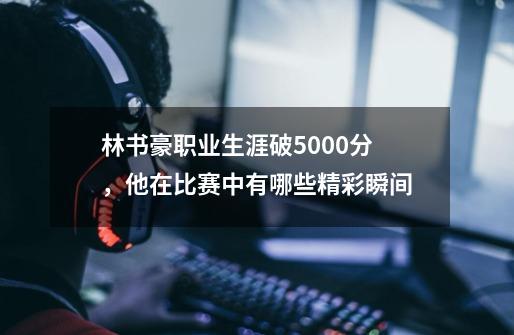 林书豪职业生涯破5000分,他在比赛中有哪些精彩瞬间-第1张-游戏信息-龙启网