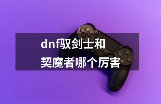 dnf驭剑士和契魔者哪个厉害-第1张-游戏信息-龙启网