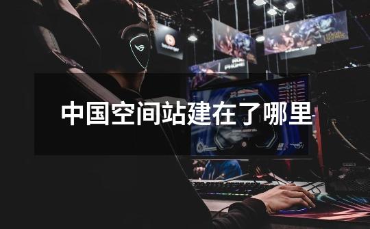 中国空间站建在了哪里-第1张-游戏信息-龙启网