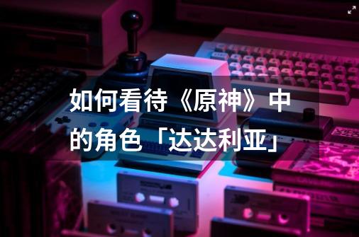 如何看待《原神》中的角色「达达利亚」-第1张-游戏信息-龙启网