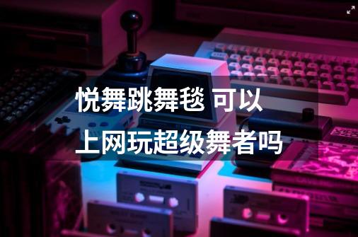 悦舞跳舞毯 可以上网玩超级舞者吗-第1张-游戏信息-龙启网