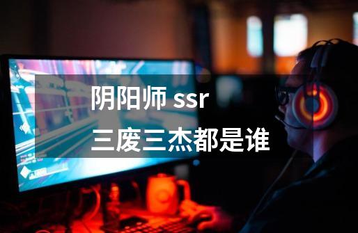 阴阳师 ssr三废三杰都是谁-第1张-游戏信息-龙启网