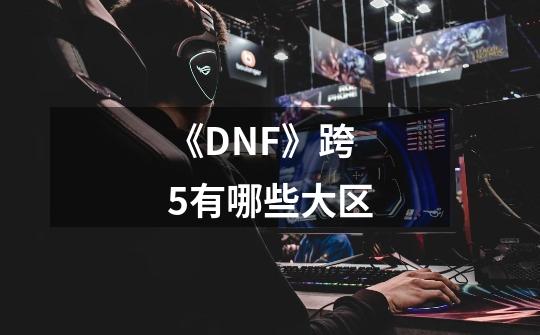 《DNF》跨5有哪些大区-第1张-游戏信息-龙启网