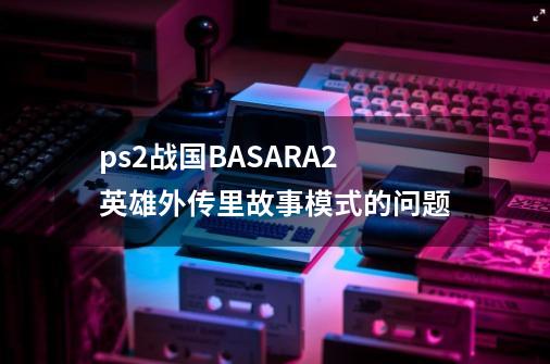 ps2战国BASARA2英雄外传里故事模式的问题-第1张-游戏信息-龙启网