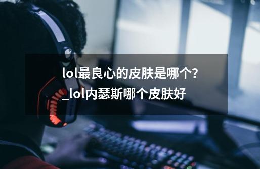 lol最良心的皮肤是哪个?_lol内瑟斯哪个皮肤好-第1张-游戏信息-龙启网