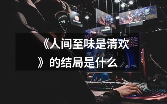 《人间至味是清欢》的结局是什么-第1张-游戏信息-龙启网