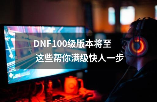 DNF100级版本将至 这些帮你满级快人一步-第1张-游戏信息-龙启网