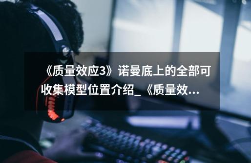 《质量效应3》诺曼底上的全部可收集模型位置介绍_《质量效应3》诺曼底上的全部可收集模型位置是什么-第1张-游戏信息-龙启网