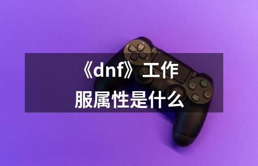 《dnf》工作服属性是什么-第1张-游戏信息-龙启网