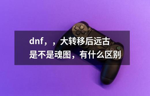 dnf,,大转移后远古是不是魂图,有什么区别-第1张-游戏信息-龙启网