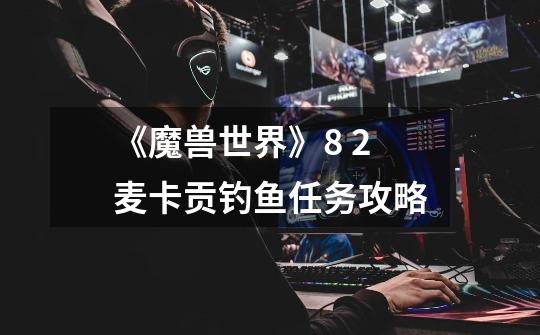 《魔兽世界》8. 2麦卡贡钓鱼任务攻略-第1张-游戏信息-龙启网