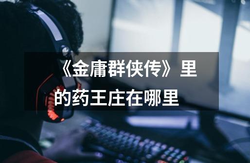 《金庸群侠传》里的药王庄在哪里-第1张-游戏信息-龙启网