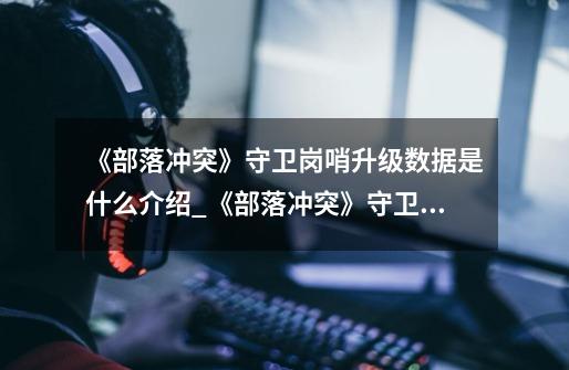 《部落冲突》守卫岗哨升级数据是什么介绍_《部落冲突》守卫岗哨升级数据是什么是什么-第1张-游戏信息-龙启网