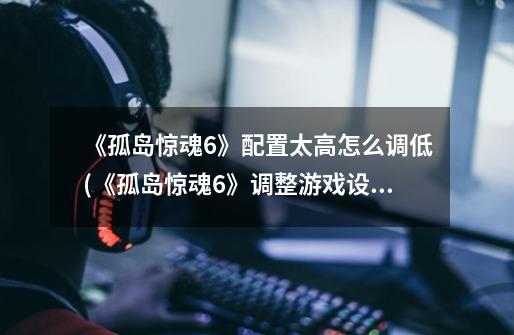 《孤岛惊魂6》配置太高怎么调低(《孤岛惊魂6》调整游戏设置指南)-第1张-游戏信息-龙启网