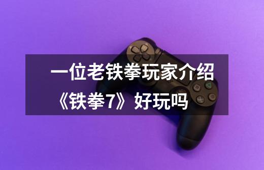 一位老铁拳玩家介绍《铁拳7》好玩吗-第1张-游戏信息-龙启网
