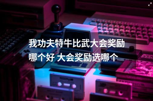 我功夫特牛比武大会奖励哪个好 大会奖励选哪个-第1张-游戏信息-龙启网