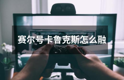 赛尔号卡鲁克斯怎么融-第1张-游戏信息-龙启网