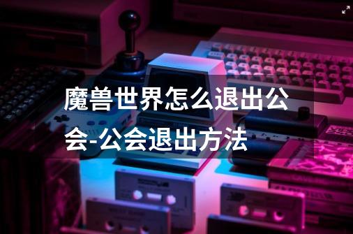 魔兽世界怎么退出公会-公会退出方法-第1张-游戏信息-龙启网