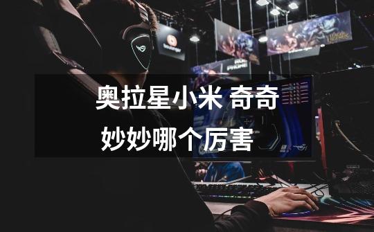 奥拉星小米 奇奇 妙妙哪个厉害-第1张-游戏信息-龙启网