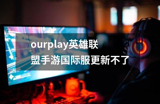 ourplay英雄联盟手游国际服更新不了-第1张-游戏信息-龙启网