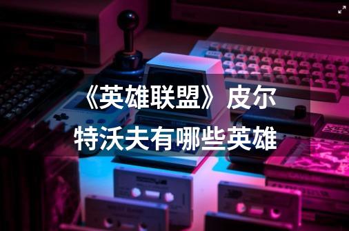 《英雄联盟》皮尔特沃夫有哪些英雄-第1张-游戏信息-龙启网
