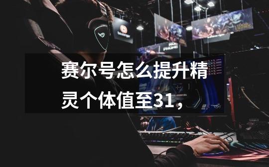 赛尔号怎么提升精灵个体值至31,-第1张-游戏信息-龙启网