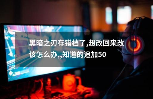 黑暗之刃存错档了,想改回来改该怎么办,,知道的追加50-第1张-游戏信息-龙启网