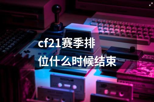 cf21赛季排位什么时候结束-第1张-游戏信息-龙启网