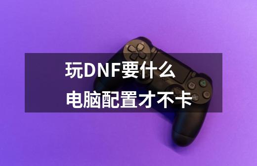 玩DNF要什么电脑配置才不卡-第1张-游戏信息-龙启网