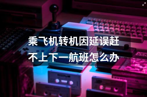 乘飞机转机因延误赶不上下一航班怎么办-第1张-游戏信息-龙启网