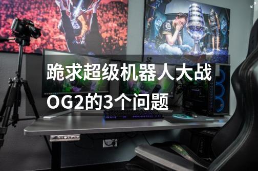 跪求超级机器人大战OG2的3个问题-第1张-游戏信息-龙启网
